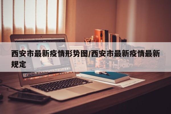 西安市最新疫情形势图/西安市最新疫情最新规定