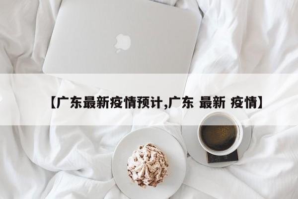 【广东最新疫情预计,广东 最新 疫情】