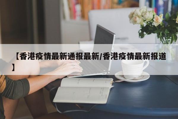 【香港疫情最新通报最新/香港疫情最新报道】