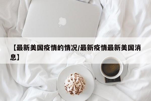 【最新美国疫情的情况/最新疫情最新美国消息】