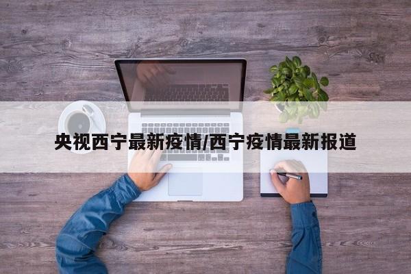央视西宁最新疫情/西宁疫情最新报道