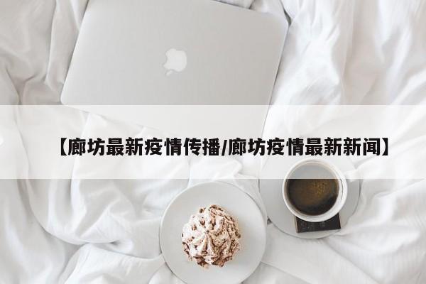 【廊坊最新疫情传播/廊坊疫情最新新闻】