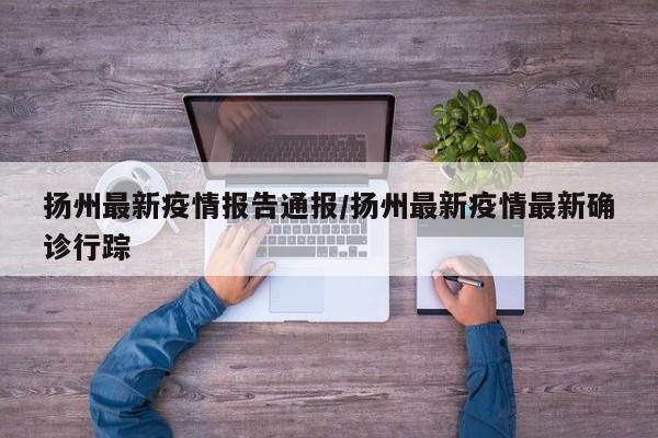 扬州最新疫情报告通报/扬州最新疫情最新确诊行踪