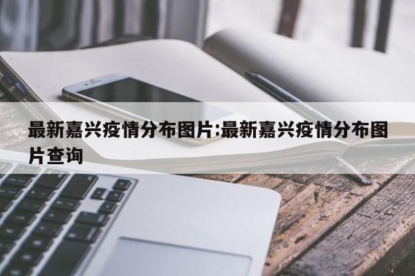 最新嘉兴疫情分布图片:最新嘉兴疫情分布图片查询