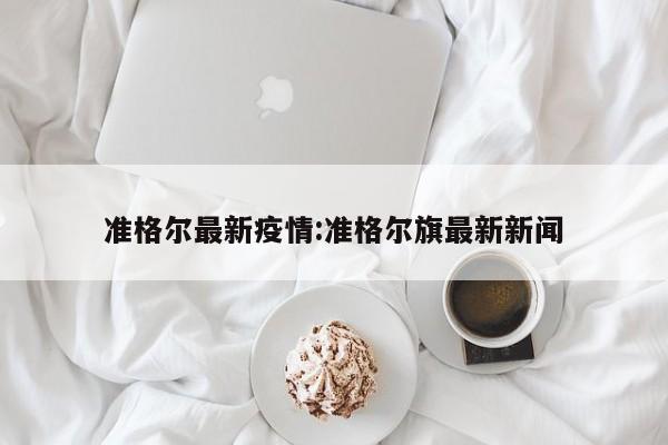 准格尔最新疫情:准格尔旗最新新闻