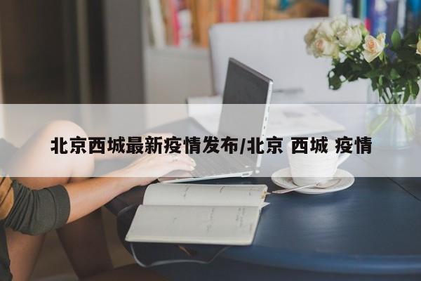 北京西城最新疫情发布/北京 西城 疫情