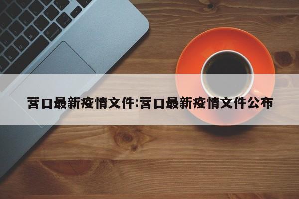 营口最新疫情文件:营口最新疫情文件公布